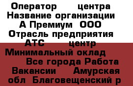 Оператор Call-центра › Название организации ­ А-Премиум, ООО › Отрасль предприятия ­ АТС, call-центр › Минимальный оклад ­ 35 000 - Все города Работа » Вакансии   . Амурская обл.,Благовещенский р-н